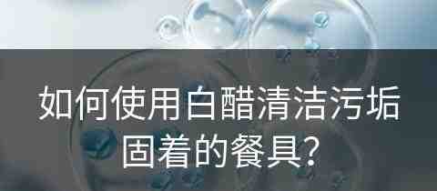 如何使用白醋清洁污垢固着的餐具？